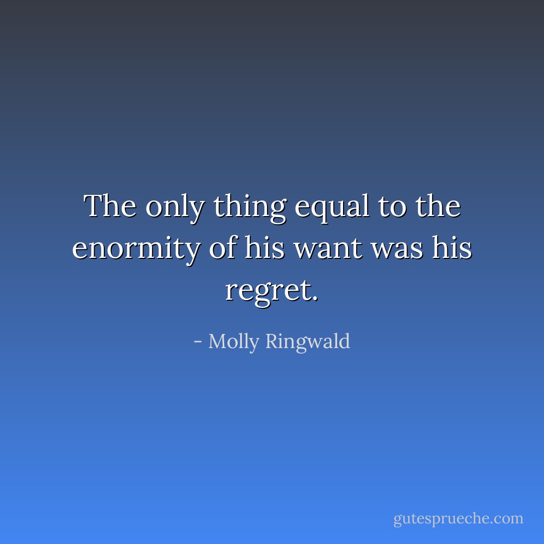 The only thing equal to the enormity of his want was his regret. - Molly Ringwald