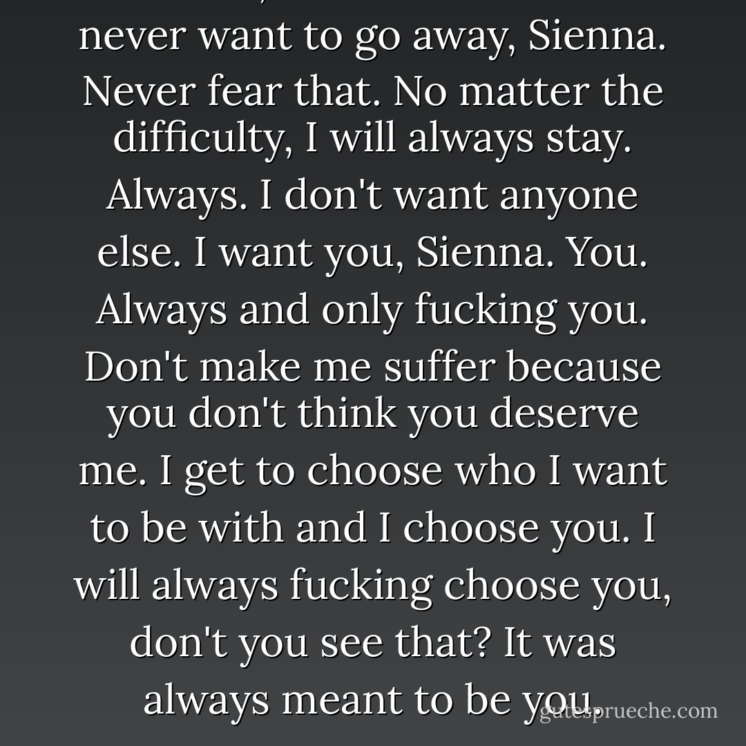 Love me, that's all I ask. I will never want to go away, Sienna. Never fear that. No matter the difficulty, I will always stay. Always. I don't want anyone else. I want you, Sienna. You. Always and only fucking you. Don't make me suffer because you don't think you deserve me. I get to choose who I want to be with and I choose you. I will always fucking choose you, don't you see that? It was always meant to be you. - Pamela Ann