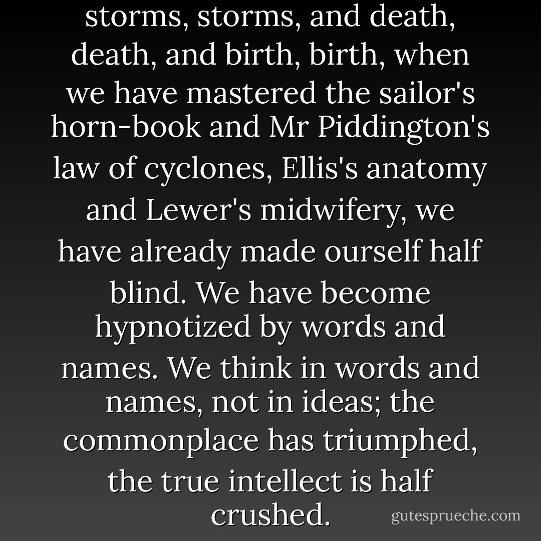 When we have learnt to call storms, storms, and death, death, and birth, birth, when we have mastered the sailor's horn-book and Mr Piddington's law of cyclones, Ellis's anatomy and Lewer's midwifery, we have already made ourself half blind. We have become hypnotized by words and names. We think in words and names, not in ideas; the commonplace has triumphed, the true intellect is half crushed. - Henry de Vere Stacpoole