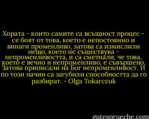 Хората - които самите са всъщност процес - се боят от това, което е непостоянно и винаги променливо, затова са измислили нещо, което не съществува - непроменливостта, и са сметнали, че това, което е вечно и непроменливо, е съвършено. Затова приписали на Бог непроменливост. И по този начин са загубили способността да го разбират. - Olga Tokarczuk