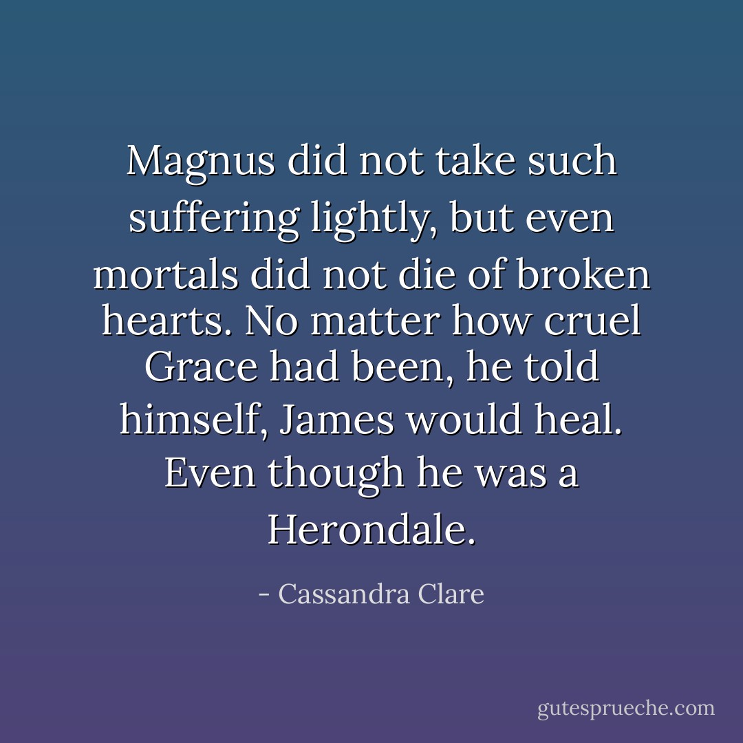 Magnus did not take such suffering lightly, but even mortals did not die of broken hearts. No matter how cruel Grace had been, he told himself, James would heal. Even though he was a Herondale. - Cassandra Clare