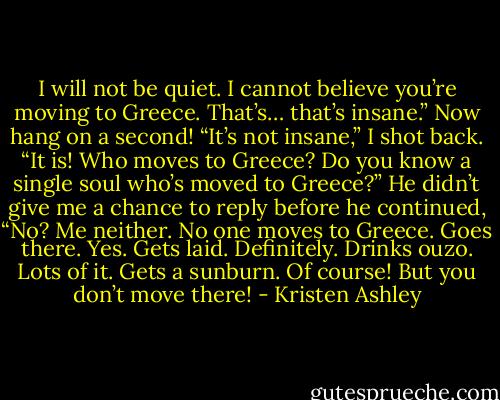 I will not be quiet. I cannot believe you’re moving to Greece. That’s… that’s insane.”<br />Now hang on a second!<br />“It’s not insane,” I shot back.<br />“It is! Who moves to Greece? Do you know a single soul who’s moved to Greece?” He didn’t give me a chance to reply before he continued, “No? Me neither. No one moves to Greece. Goes there. Yes. Gets laid. Definitely. Drinks ouzo. Lots of it. Gets a sunburn. Of course! But you don’t move there! - Kristen Ashley