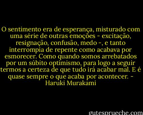 O sentimento era de esperança, misturado com uma série de outras emoções - excitação, resignação, confusão, medo -, e tanto interrompia de repente como acabava por esmorecer. Como quando somos arrebatados por um súbito optimismo, para logo a seguir termos a certeza de que tudo irá acabar mal. E é quase sempre o que acaba por acontecer. - Haruki Murakami