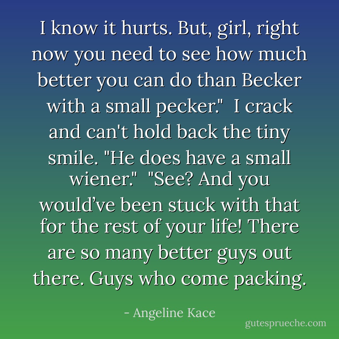 I know it hurts. But, girl, right now you need to see how much better you can do than Becker with a small pecker."<br /><br />I crack and can't hold back the tiny smile. "He does have a small wiener."<br /><br />"See? And you would’ve been stuck with that for the rest of your life! There are so many better guys out there. Guys who come packing. - Angeline Kace