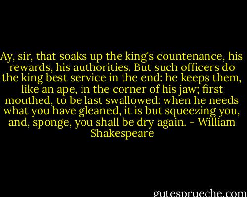 Ay, sir, that soaks up the king's countenance, his<br />rewards, his authorities. But such officers do the<br />king best service in the end: he keeps them, like<br />an ape, in the corner of his jaw; first mouthed, to<br />be last swallowed: when he needs what you have<br />gleaned, it is but squeezing you, and, sponge, you<br />shall be dry again. - William Shakespeare