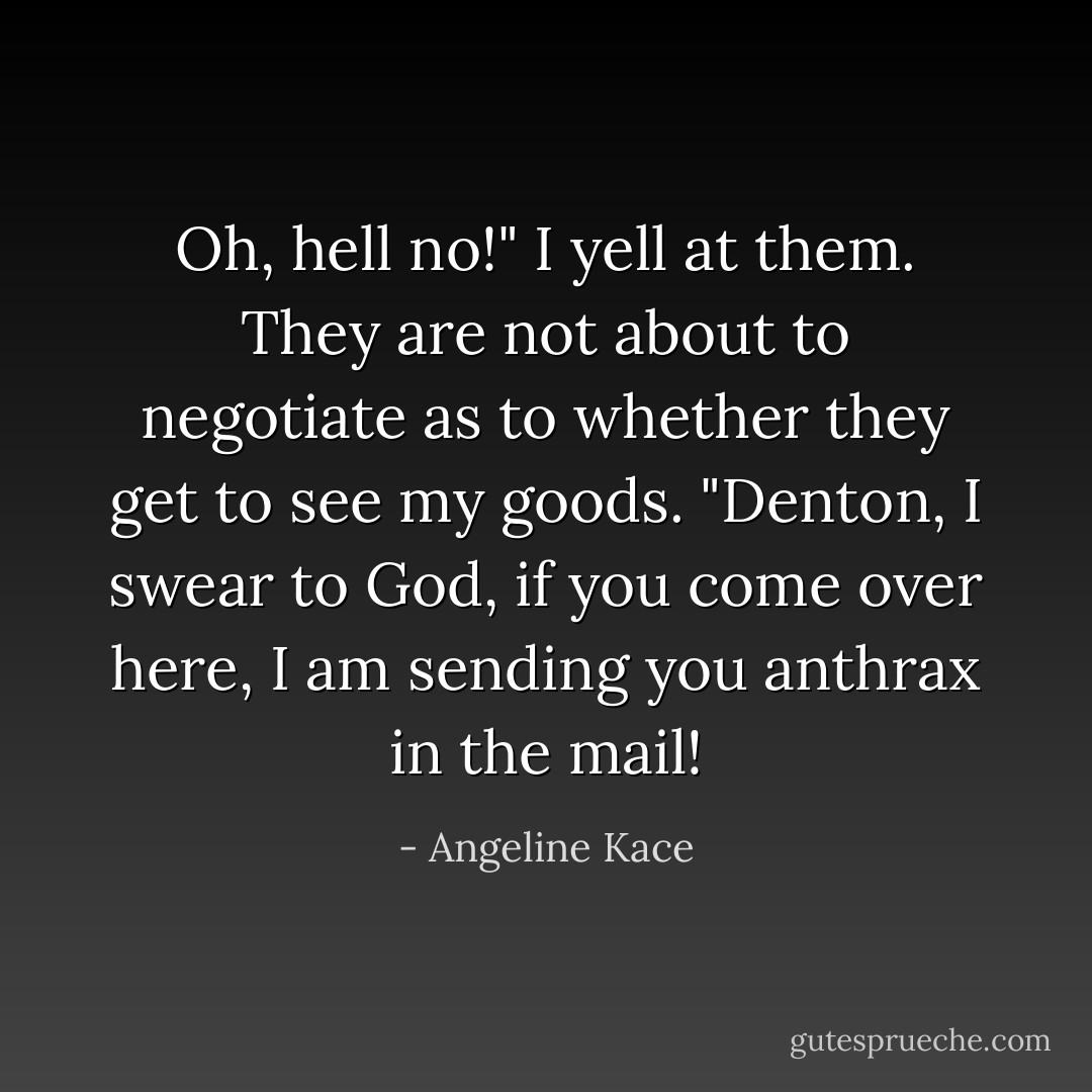 Oh, hell no!" I yell at them. They are not about to negotiate as to whether they get to see my goods. "Denton, I swear to God, if you come over here, I am sending you anthrax in the mail! - Angeline Kace
