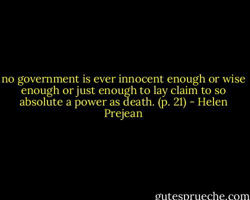 no government is ever innocent enough or wise enough or just enough to lay claim to so absolute a power as death. (p. 21) - Helen Prejean