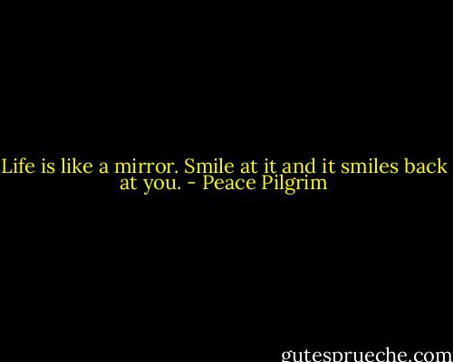 Life is like a mirror. Smile at it and it smiles back at you. - Peace Pilgrim