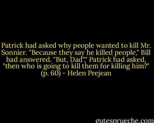 Patrick had asked why people wanted to kill Mr. Sonnier.<br />"Because they say he killed people," Bill had answered.<br />"But, Dad"," Patrick had asked, "then who is going to kill them for killing him?" (p. 60) - Helen Prejean