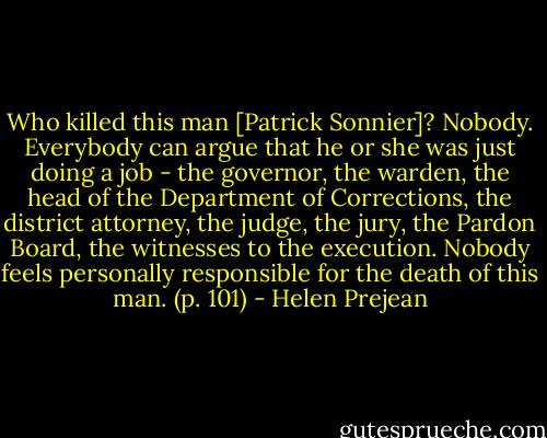 Who killed this man [Patrick Sonnier]?<br />Nobody.<br />Everybody can argue that he or she was just doing a job - the governor, the warden, the head of the Department of Corrections, the district attorney, the judge, the jury, the Pardon Board, the witnesses to the execution. Nobody feels personally responsible for the death of this man. (p. 101) - Helen Prejean