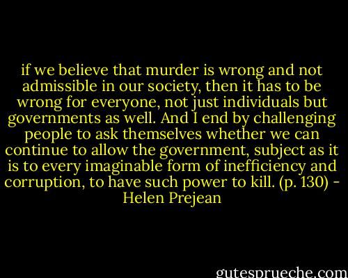 if we believe that murder is wrong and not admissible in our society, then it has to be wrong for everyone, not just individuals but governments as well. And I end by challenging people to ask themselves whether we can continue to allow the government, subject as it is to every imaginable form of inefficiency and corruption, to have such power to kill. (p. 130) - Helen Prejean