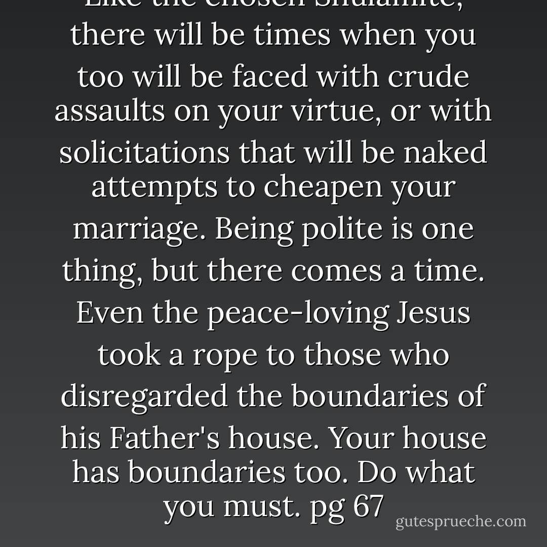 Like the chosen Shulamite, there will be times when you too will be faced with crude assaults on your virtue, or with solicitations that will be naked attempts to cheapen your marriage. Being polite is one thing, but there comes a time. Even the peace-loving Jesus took a rope to those who disregarded the boundaries of his Father's house. Your house has boundaries too. Do what you must.<br />pg 67 - Michael Ben Zehabe