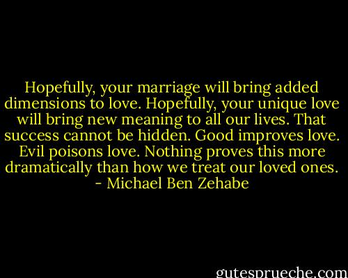 Hopefully, your marriage will bring added dimensions to love. Hopefully, your unique love will bring new meaning to all our lives. That success cannot be hidden. Good improves love. Evil poisons love. Nothing proves this more dramatically than how we treat our loved ones. - Michael Ben Zehabe