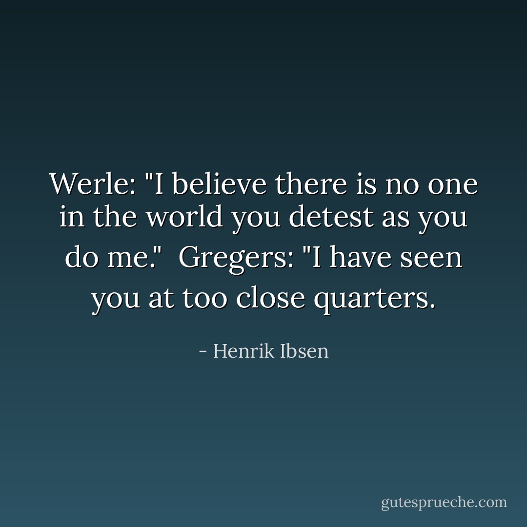 Werle: "I believe there is no one in the world you detest as you do me."<br /><br />Gregers: "I have seen you at too close quarters. - Henrik Ibsen