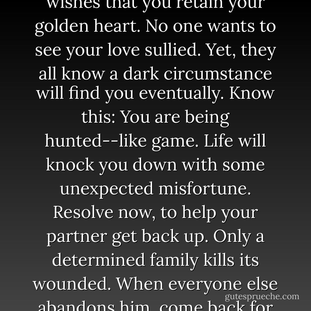 Every friend, every neighbor, and every family member wishes that you retain your golden heart. No one wants to see your love sullied. Yet, they all know a dark circumstance will find you eventually. Know this: You are being hunted--like game. Life will knock you down with some unexpected misfortune. Resolve now, to help your partner get back up. Only a determined family kills its wounded. When everyone else abandons him, come back for your husband. - Michael Ben Zehabe