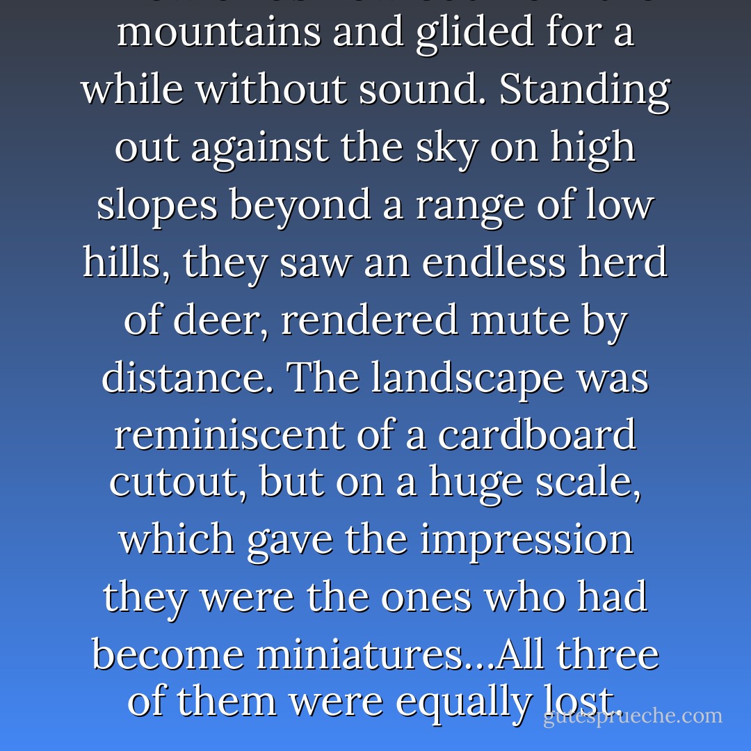 A few birds flew out from the mountains and glided for a while without sound. Standing out against the sky on high slopes beyond a range of low hills, they saw an endless herd of deer, rendered mute by distance. The landscape was reminiscent of a cardboard cutout, but on a huge scale, which gave the impression they were the ones who had become miniatures…All three of them were equally lost. - César Aira