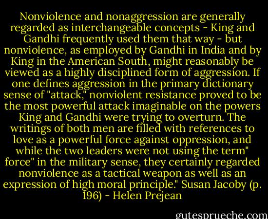 Nonviolence and nonaggression are generally regarded as interchangeable concepts - King and Gandhi frequently used them that way - but nonviolence, as employed by Gandhi in India and by King in the American South, might reasonably be viewed as a highly disciplined form of aggression. If one defines aggression in the primary dictionary sense of "attack," nonviolent resistance proved to be the most powerful attack imaginable on the powers King and Gandhi were trying to overturn. The writings of both men are filled with references to love as a powerful force against oppression, and while the two leaders were not using the term" force" in the military sense, they certainly regarded nonviolence as a tactical weapon as well as an expression of high moral principle." Susan Jacoby (p. 196) - Helen Prejean