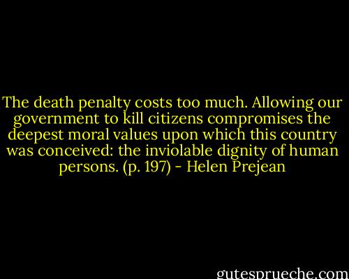 The death penalty costs too much. Allowing our government to kill citizens compromises the deepest moral values upon which this country was conceived: the inviolable dignity of human persons. (p. 197) - Helen Prejean