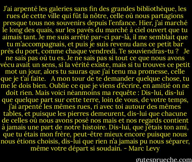 J’ai arpenté les galeries sans fin des grandes bibliothèque, les rues de cette ville qui fût la nôtre, celle où nous partagions presque tous nos souvenirs depuis l’enfance. Hier, j’ai marché le long des quais, sur les pavés du marché à ciel ouvert que tu aimais tant. Je me suis arrêté par-ci par-là, il me semblait que tu m’accompagnais, et puis je suis revenu dans ce petit bar près du port, comme chaque vendredi. Te souviendras-tu ? <br /><br />Je ne sais pas où tu es. Je ne sais pas si tout ce que nous avons vécu avait un sens, si la vérité existe, mais si tu trouves ce petit mot un jour, alors tu sauras que j’ai tenu ma promesse, celle que je t’ai faite. <br /><br />A mon tour de te demander quelque chose, tu me le dois bien. Oublie ce que je viens d’écrire, en amitié on ne doit rien. Mais voici néanmoins ma requête : Dis-lui, dis-lui que quelque part sur cette terre, loin de vous, de votre temps, j’ai arpenté les mêmes rues, ri avec toi autour des mêmes tables, et puisque les pierres demeurent, dis-lui que chacune de celles où nous avons posé nos mais et nos regards contient à jamais une part de notre histoire. Dis-lui, que j’étais ton ami, que tu étais mon frère, peut-être mieux encore puisque nous nous étions choisis, dis-lui que rien n’a jamais pu nous séparer, même votre départ si soudain. - Marc Levy