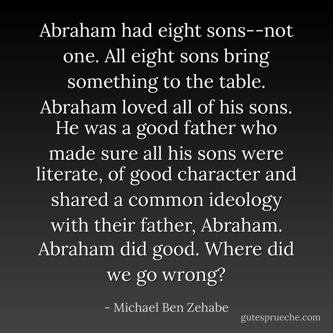 Abraham had eight sons--not one. All eight sons bring something to the table. Abraham loved all of his sons. He was a good father who made sure all his sons were literate, of good character and shared a common ideology with their father, Abraham. Abraham did good. Where did we go wrong? - Michael Ben Zehabe