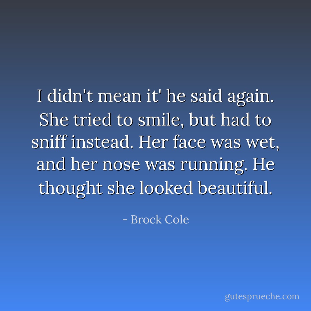 I didn't mean it' he said again. She tried to smile, but had to sniff instead. Her face was wet, and her nose was running. He thought she looked beautiful. - Brock Cole
