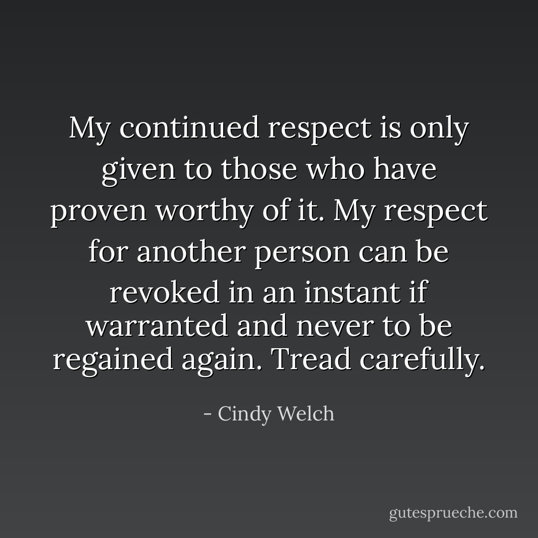 My continued respect is only given to those who have proven worthy of it. My respect for another person can be revoked in an instant if warranted and never to be regained again. Tread carefully. - Cindy Welch