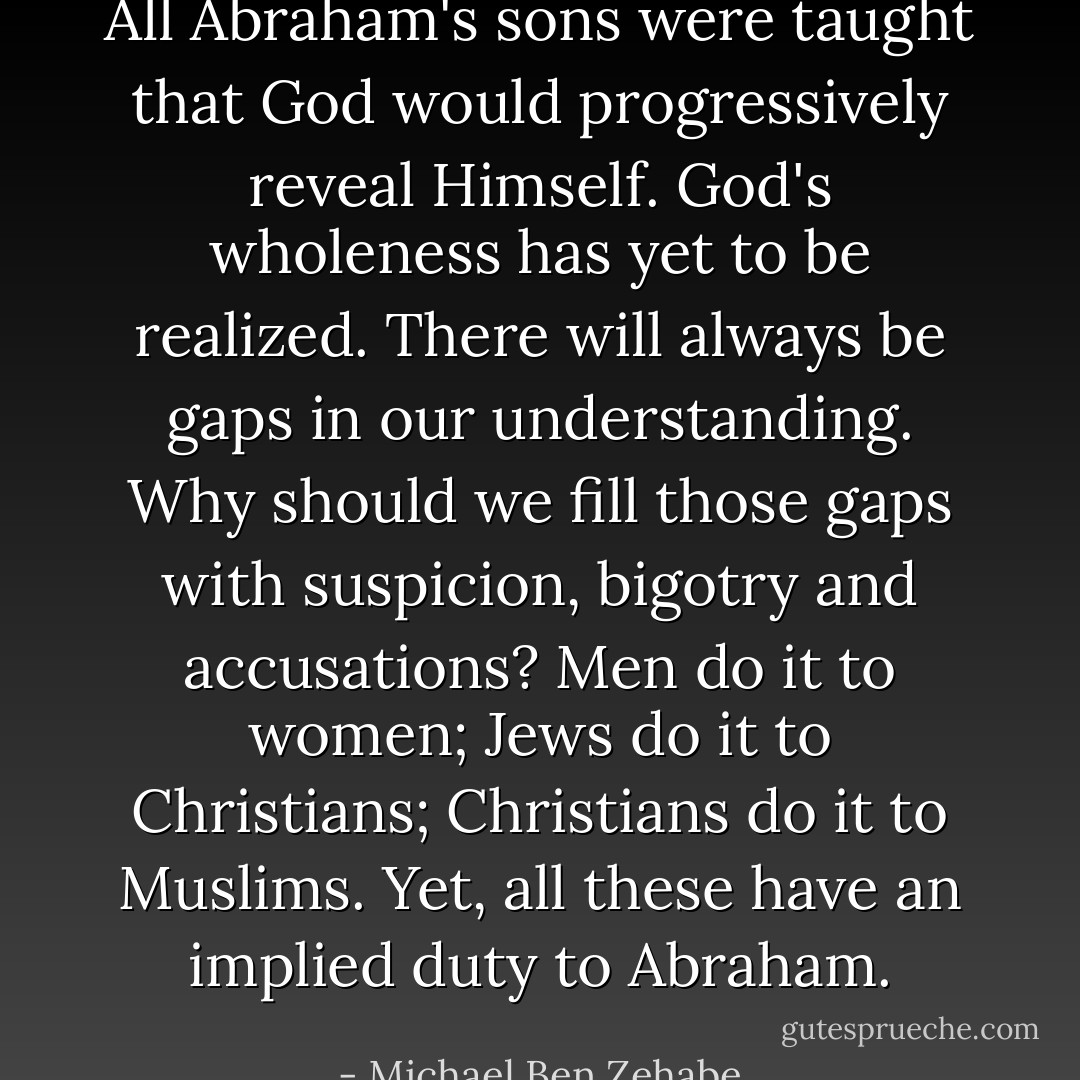 All Abraham's sons were taught that God would progressively reveal Himself. God's wholeness has yet to be realized. There will always be gaps in our understanding. Why should we fill those gaps with suspicion, bigotry and accusations? Men do it to women; Jews do it to Christians; Christians do it to Muslims. Yet, all these have an implied duty to Abraham. - Michael Ben Zehabe
