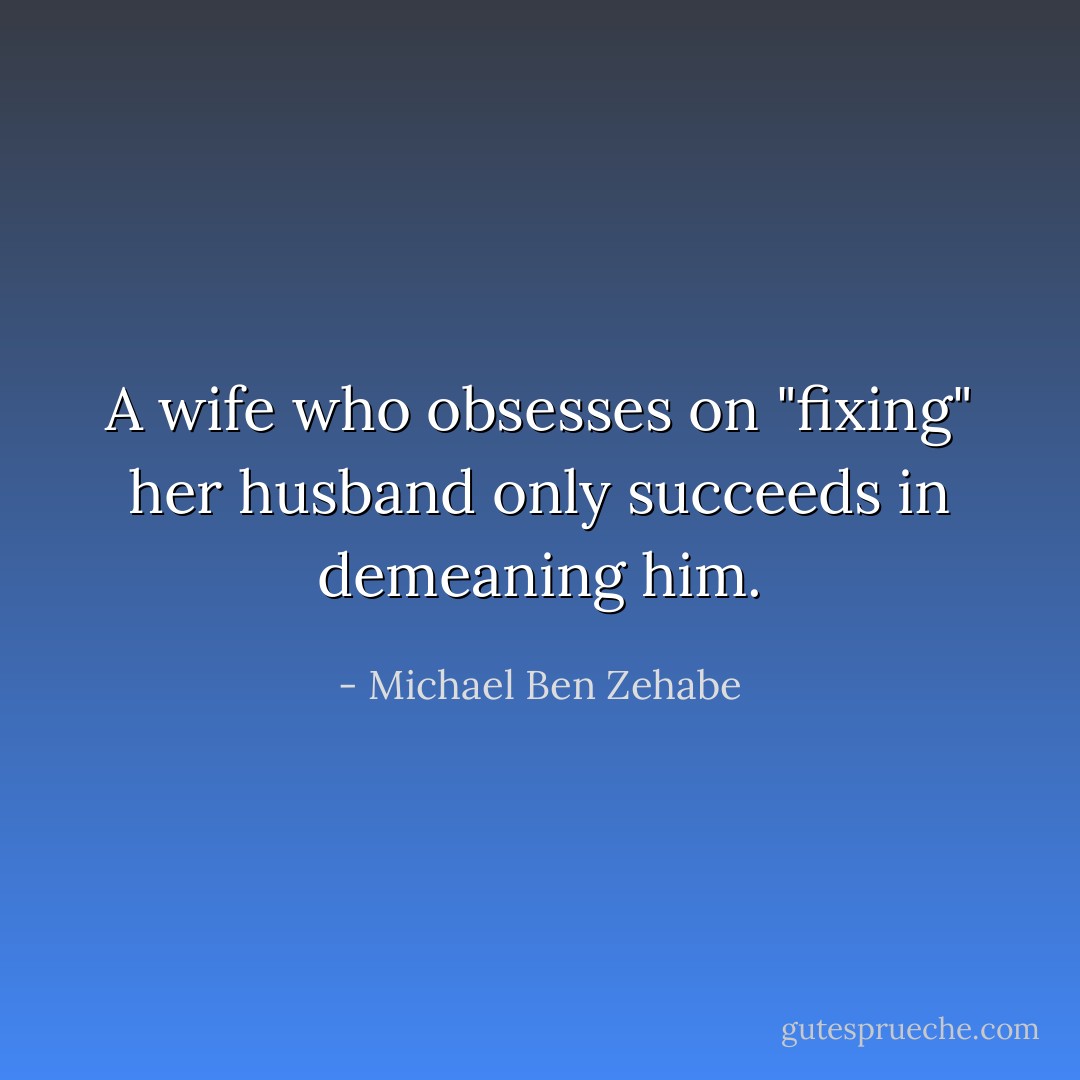 A wife who obsesses on "fixing" her husband only succeeds in demeaning him. - Michael Ben Zehabe