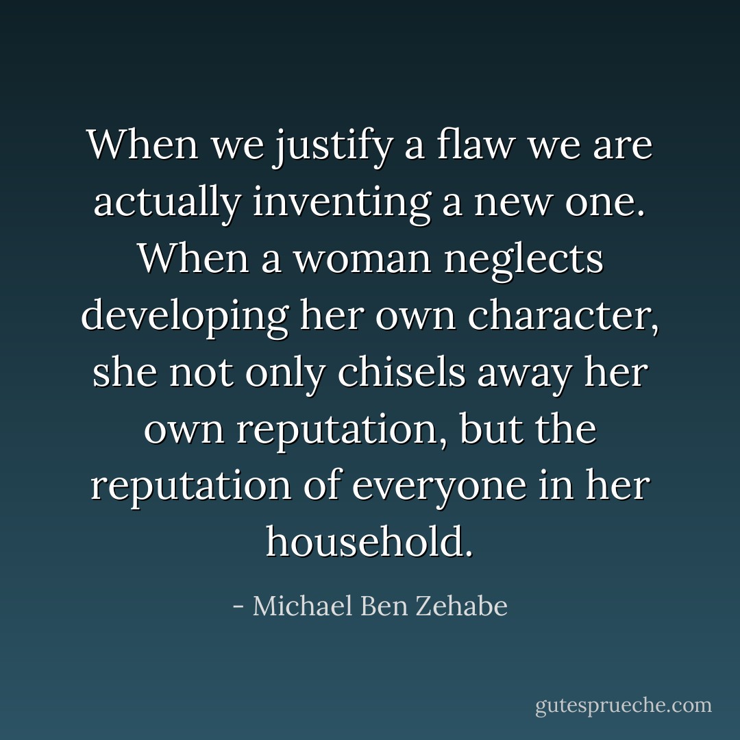 When we justify a flaw we are actually inventing a new one. When a woman neglects developing her own character, she not only chisels away her own reputation, but the reputation of everyone in her household. - Michael Ben Zehabe