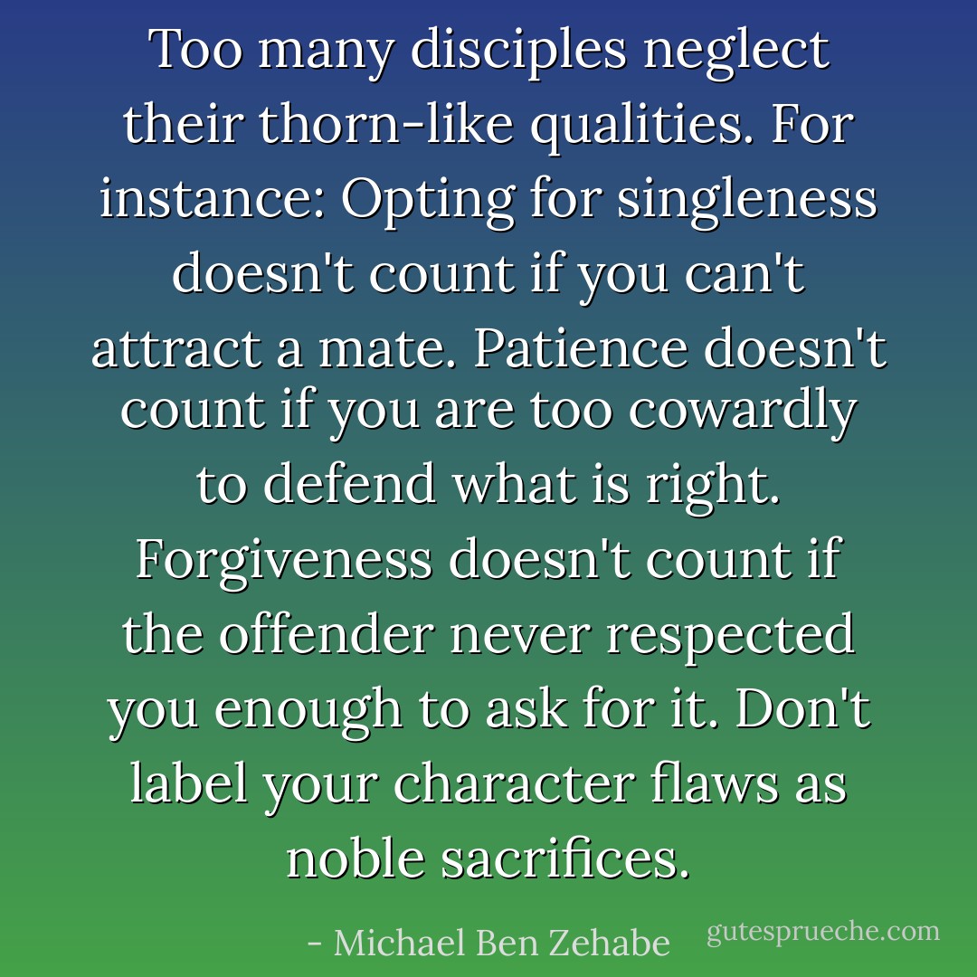 Too many disciples neglect their thorn-like qualities. For instance: Opting for singleness doesn't count if you can't attract a mate. Patience doesn't count if you are too cowardly to defend what is right. Forgiveness doesn't count if the offender never respected you enough to ask for it. Don't label your character flaws as noble sacrifices. - Michael Ben Zehabe