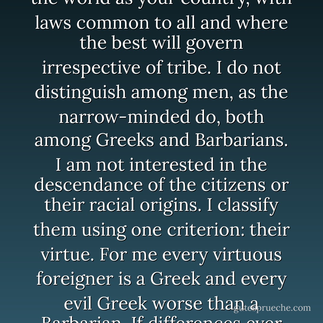 Now that the wars are coming to an end, I wish you to prosper in peace. May all mortals from now on live like one people in concord and for mutual advancement. Consider the world as your country, with laws common to all and where the best will govern irrespective of tribe. I do not distinguish among men, as the narrow-minded do, both among Greeks and Barbarians. I am not interested in the descendance of the citizens or their racial origins. I classify them using one criterion: their virtue. For me every virtuous foreigner is a Greek and every evil Greek worse than a Barbarian. If differences ever develop between you never have recourse to arms, but solve them peacefully. If necessary, I should be your arbitrator. - Alexander the Great
