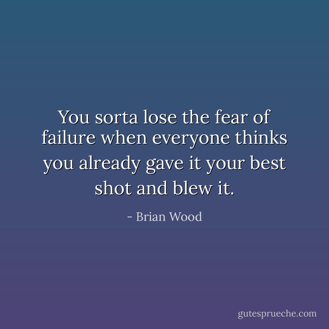 You sorta lose the fear of failure when everyone thinks you already gave it your best shot and blew it. - Brian Wood
