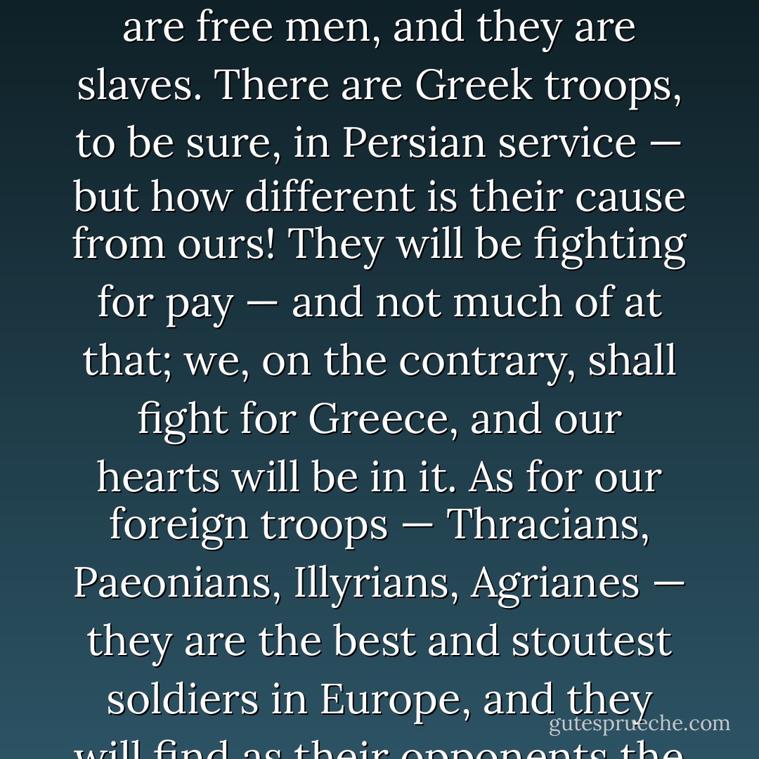 Our enemies are Medes and Persians, men who for centuries have lived soft and luxurious lives; we of Macedon for generations past have been trained in the hard school of danger and war. Above all, we are free men, and they are slaves. There are Greek troops, to be sure, in Persian service — but how different is their cause from ours! They will be fighting for pay — and not much of at that; we, on the contrary, shall fight for Greece, and our hearts will be in it. As for our foreign troops — Thracians, Paeonians, Illyrians, Agrianes — they are the best and stoutest soldiers in Europe, and they will find as their opponents the slackest and softest of the tribes of Asia. And what, finally, of the two men in supreme command? You have Alexander, they — Darius! - Alexander the Great