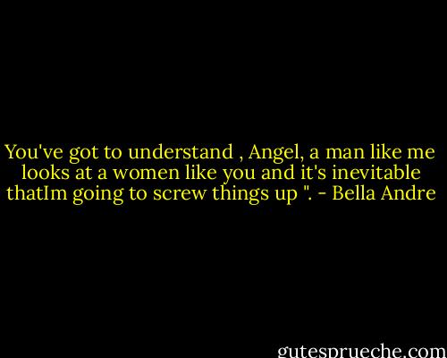 You've got to understand , Angel, a man like me looks at a women like you and it's inevitable thatIm going to screw things up ". - Bella Andre
