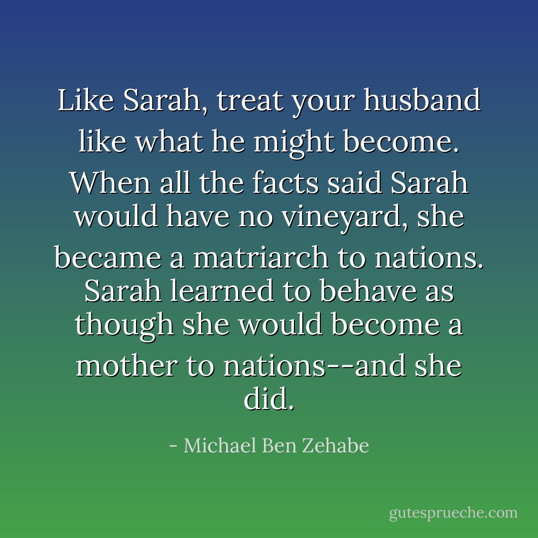 Like Sarah, treat your husband like what he might become. When all the facts said Sarah would have no vineyard, she became a matriarch to nations. Sarah learned to behave as though she would become a mother to nations--and she did. - Michael Ben Zehabe
