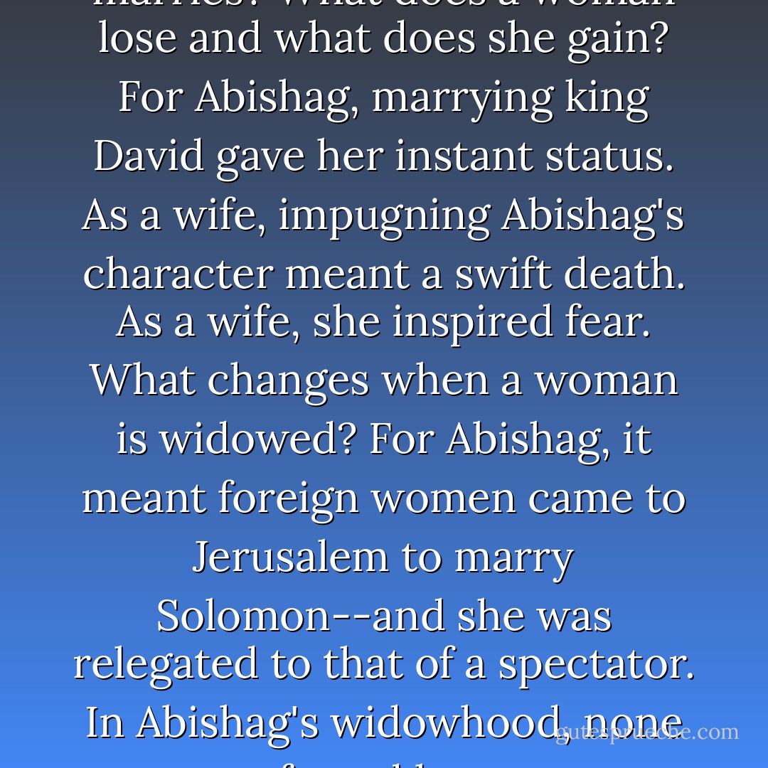 What changes when a woman marries? What does a woman lose and what does she gain? For Abishag, marrying king David gave her instant status. As a wife, impugning Abishag's character meant a swift death. As a wife, she inspired fear.<br />What changes when a woman is widowed? For Abishag, it meant foreign women came to Jerusalem to marry Solomon--and she was relegated to that of a spectator. In Abishag's widowhood, none feared her. - Michael Ben Zehabe