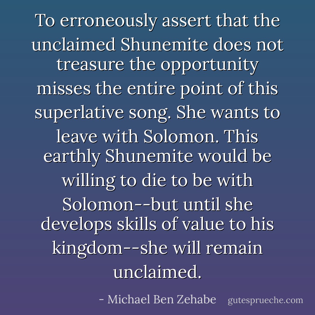 To erroneously assert that the unclaimed Shunemite does not treasure the opportunity misses the entire point of this superlative song. She wants to leave with Solomon. This earthly Shunemite would be willing to die to be with Solomon--but until she develops skills of value to his kingdom--she will remain unclaimed. - Michael Ben Zehabe