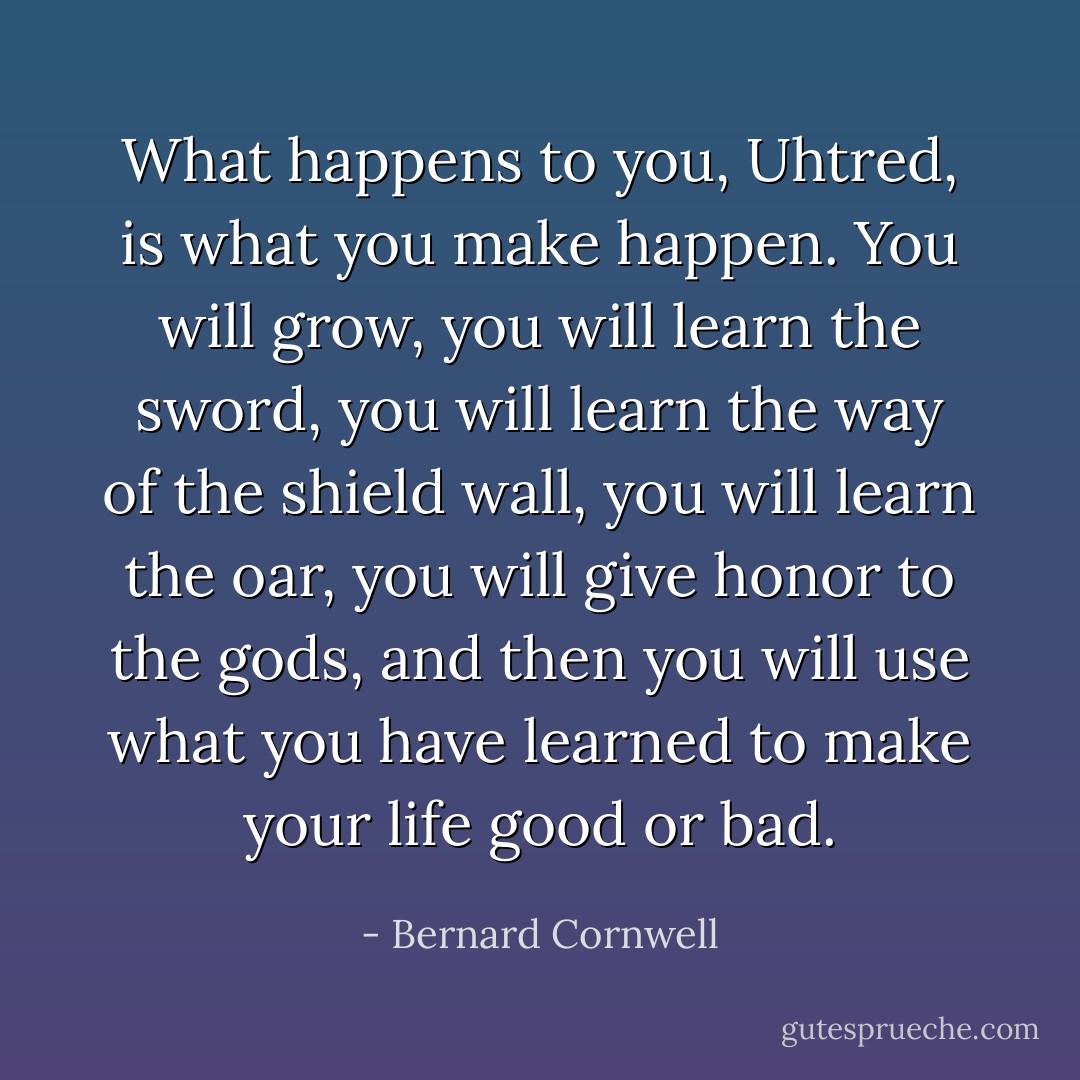 What happens to you, Uhtred, is what you make happen. You will grow, you will learn the sword, you will learn the way of the shield wall, you will learn the oar, you will give honor to the gods, and then you will use what you have learned to make your life good or bad. - Bernard Cornwell