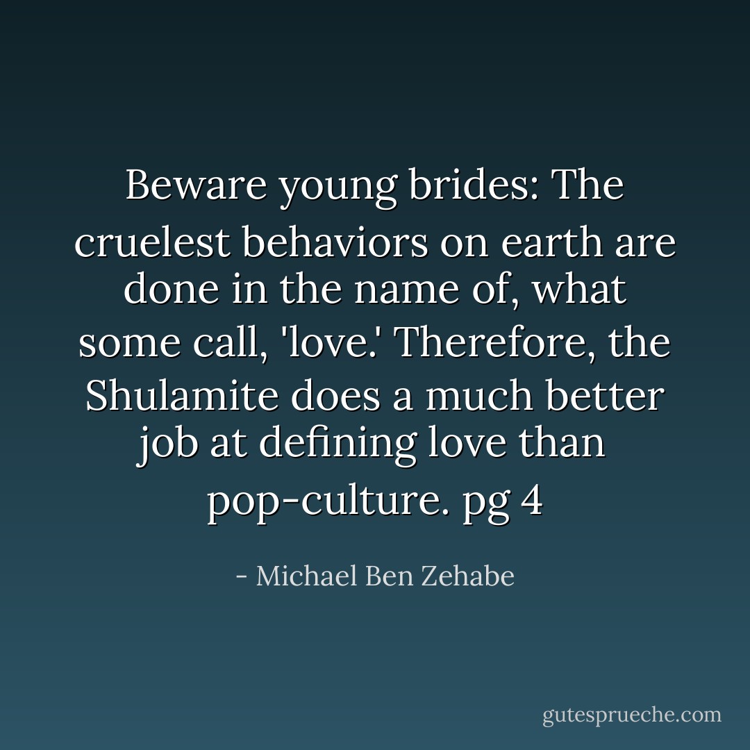 Beware young brides: The cruelest behaviors on earth are done in the name of, what some call, 'love.' Therefore, the Shulamite does a much better job at defining love than pop-culture.<br />pg 4 - Michael Ben Zehabe