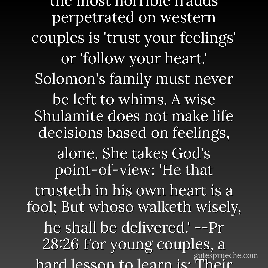 The Shulamite lives by a different set of values. One of the most horrible frauds perpetrated on western couples is 'trust your feelings' or 'follow your heart.' Solomon's family must never be left to whims. A wise Shulamite does not make life decisions based on feelings, alone. She takes God's point-of-view: 'He that trusteth in his own heart is a fool; But whoso walketh wisely, he shall be delivered.' --Pr 28:26<br />For young couples, a hard lesson to learn is: Their hearts will lie to them.<br />pg 3 - Michael Ben Zehabe