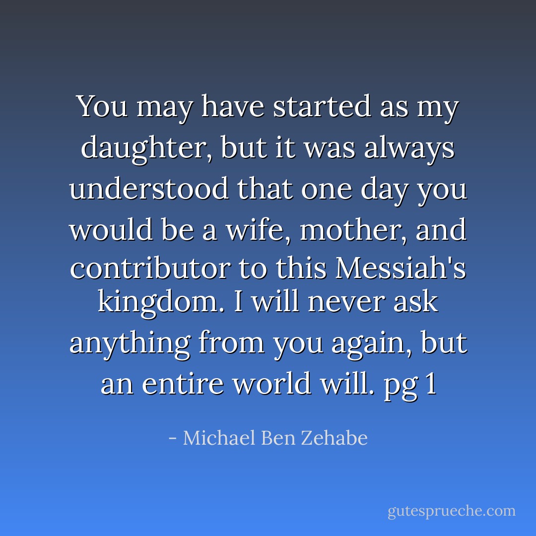 You may have started as my daughter, but it was always understood that one day you would be a wife, mother, and contributor to this Messiah's kingdom. I will never ask anything from you again, but an entire world will.<br />pg 1 - Michael Ben Zehabe