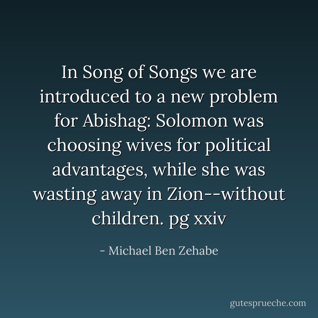 In Song of Songs we are introduced to a new problem for Abishag: Solomon was choosing wives for political advantages, while she was wasting away in Zion--without children.<br />pg xxiv - Michael Ben Zehabe