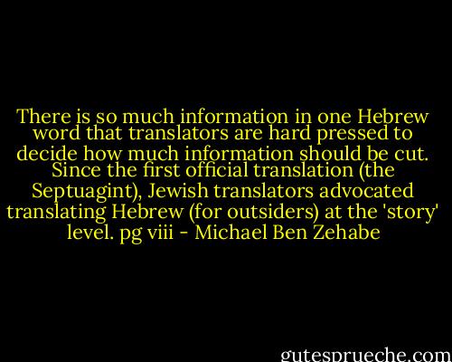 There is so much information in one Hebrew word that translators are hard pressed to decide how much information should be cut. Since the first official translation (the Septuagint), Jewish translators advocated translating Hebrew (for outsiders) at the 'story' level.<br />pg viii - Michael Ben Zehabe