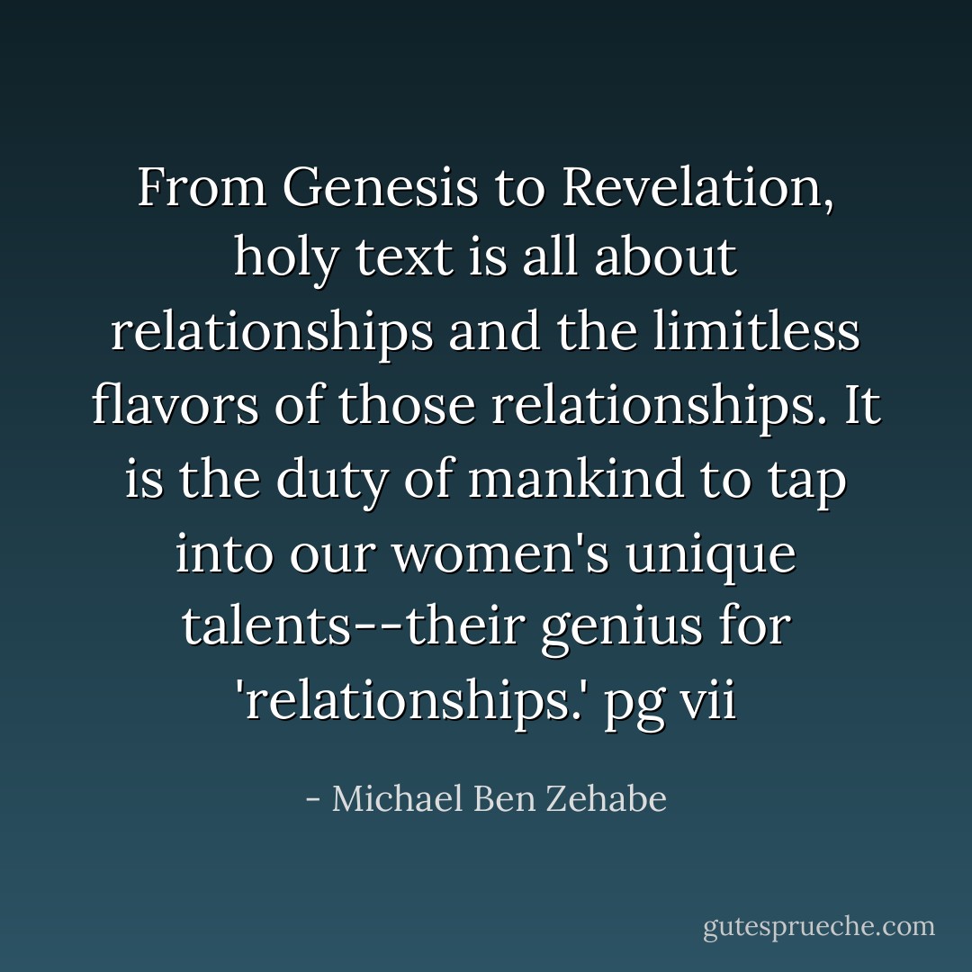 From Genesis to Revelation, holy text is all about relationships and the limitless flavors of those relationships. It is the duty of mankind to tap into our women's unique talents--their genius for 'relationships.'<br />pg vii - Michael Ben Zehabe