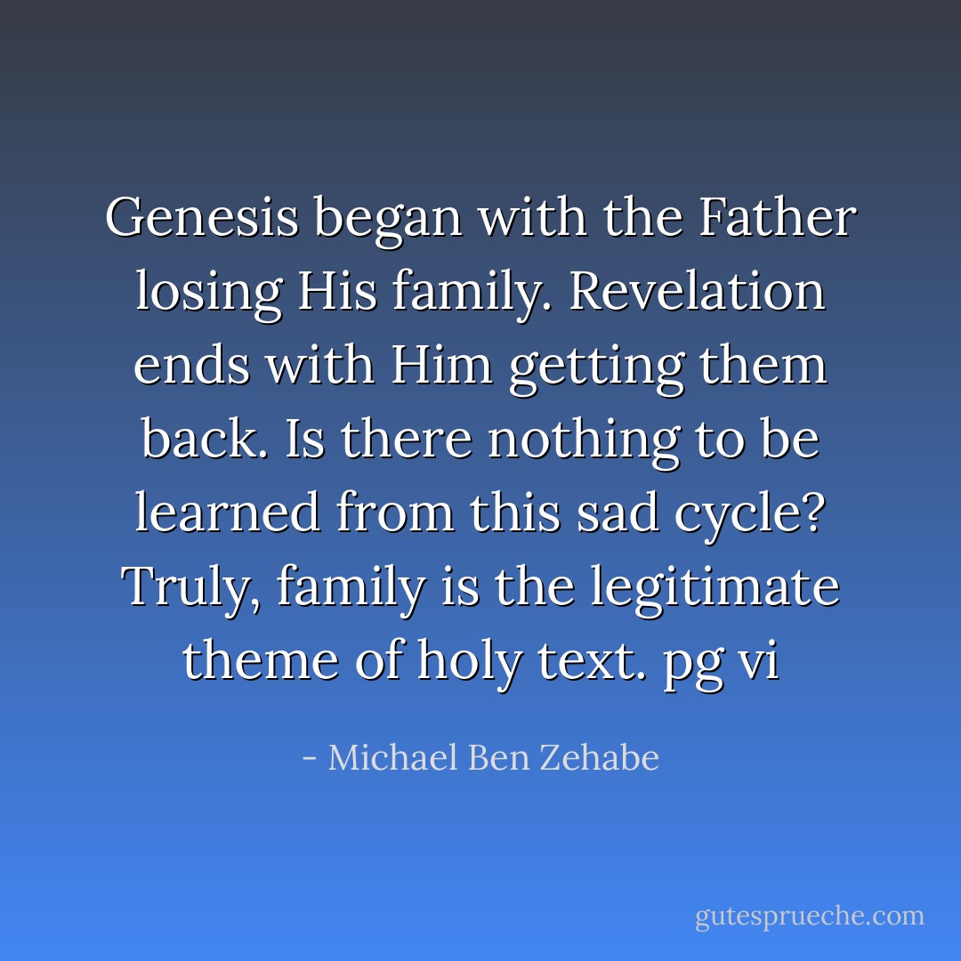 Genesis began with the Father losing His family. Revelation ends with Him getting them back. Is there nothing to be learned from this sad cycle? Truly, family is the legitimate theme of holy text.<br />pg vi - Michael Ben Zehabe