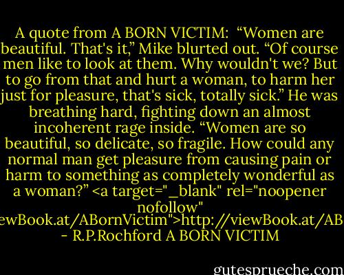 A quote from A BORN VICTIM: <br />“Women are beautiful. That's it,” Mike blurted out. “Of course men like to look at them. Why wouldn't we? But to go from that and hurt a woman, to harm her just for pleasure, that's sick, totally sick.” He was breathing hard, fighting down an almost incoherent rage inside. “Women are so beautiful, so delicate, so fragile. How could any normal man get pleasure from causing pain or harm to something as completely wonderful as a woman?”<br /><a target="_blank" rel="noopener nofollow" href="http://viewBook.at/ABornVictim">http://viewBook.at/ABornVictim</a> - R.P.Rochford A BORN VICTIM