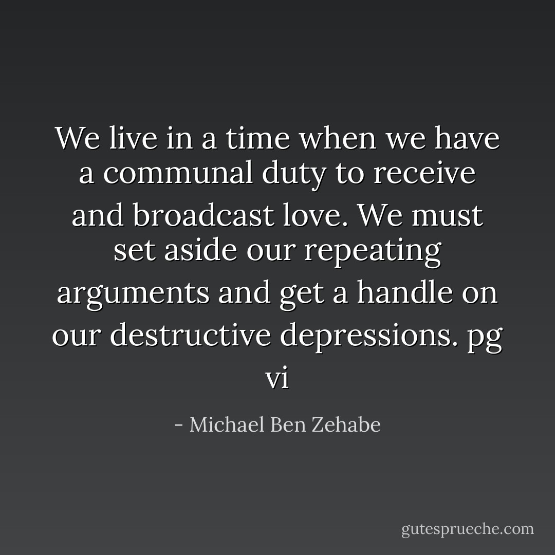 We live in a time when we have a communal duty to receive and broadcast love. We must set aside our repeating arguments and get a handle on our destructive depressions.<br />pg vi - Michael Ben Zehabe