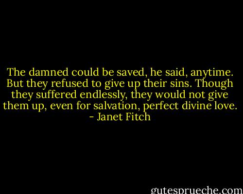 The damned could be saved, he said, anytime. But they refused to give up their sins. Though they suffered endlessly, they would not give them up, even for salvation, perfect divine love. - Janet Fitch