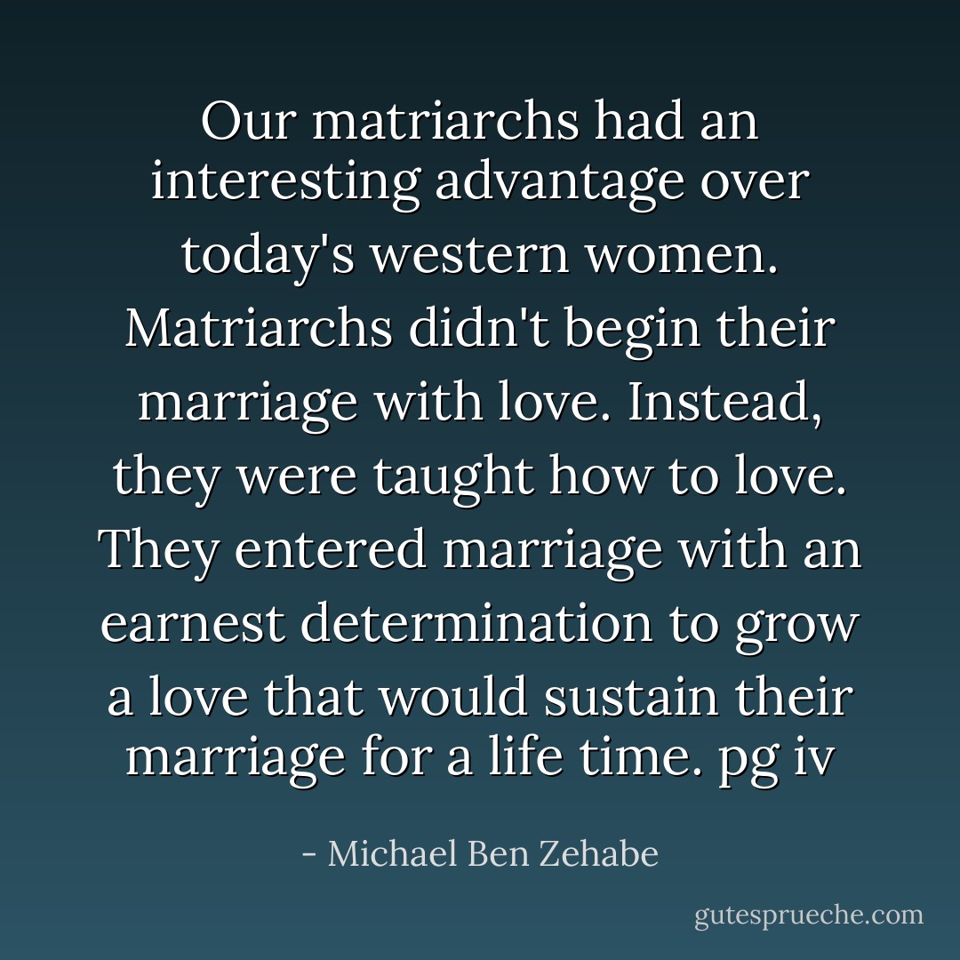 Our matriarchs had an interesting advantage over today's western women. Matriarchs didn't begin their marriage with love. Instead, they were taught how to love. They entered marriage with an earnest determination to grow a love that would sustain their marriage for a life time.<br />pg iv - Michael Ben Zehabe