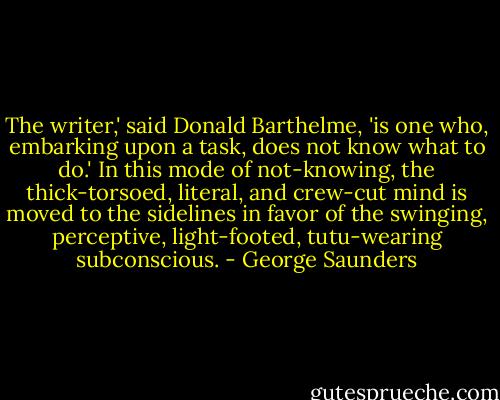 The writer,' said Donald Barthelme, 'is one who, embarking upon a task, does not know what to do.' In this mode of not-knowing, the thick-torsoed, literal, and crew-cut mind is moved to the sidelines in favor of the swinging, perceptive, light-footed, tutu-wearing subconscious. - George Saunders